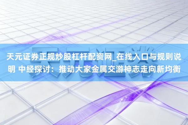 天元证券正规炒股杠杆配资网_在线入口与规则说明 中经探讨：推动大家金属交游神志走向新均衡