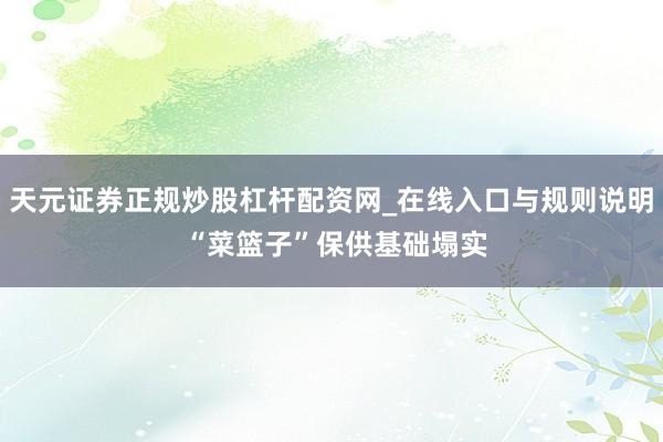 天元证券正规炒股杠杆配资网_在线入口与规则说明 “菜篮子”保供基础塌实