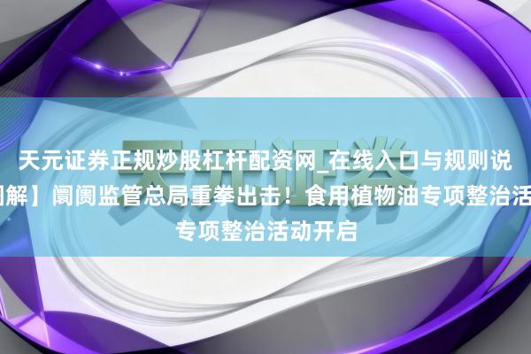 天元证券正规炒股杠杆配资网_在线入口与规则说明 【图解】阛阓监管总局重拳出击！食用植物油专项整治活动开启