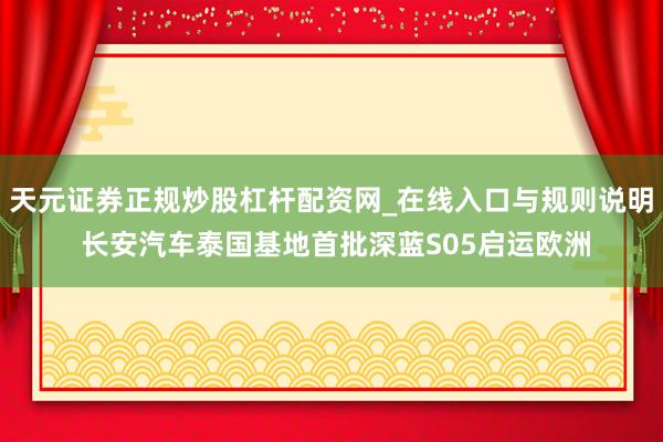 天元证券正规炒股杠杆配资网_在线入口与规则说明 长安汽车泰国基地首批深蓝S05启运欧洲