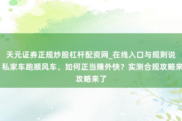 天元证券正规炒股杠杆配资网_在线入口与规则说明 私家车跑顺风车，如何正当赚外快？实测合规攻略来了