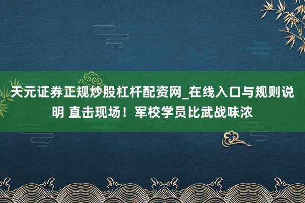 天元证券正规炒股杠杆配资网_在线入口与规则说明 直击现场！军校学员比武战味浓