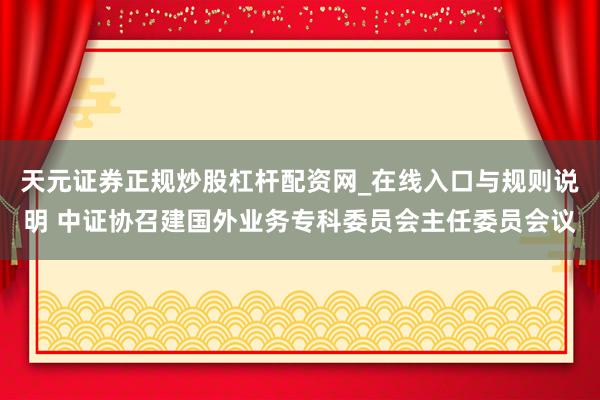 天元证券正规炒股杠杆配资网_在线入口与规则说明 中证协召建国外业务专科委员会主任委员会议