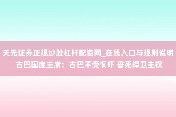天元证券正规炒股杠杆配资网_在线入口与规则说明 古巴国度主席：古巴不受恫吓 誓死捍卫主权