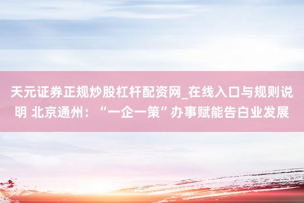 天元证券正规炒股杠杆配资网_在线入口与规则说明 北京通州：“一企一策”办事赋能告白业发展