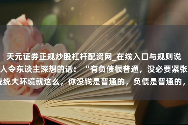 天元证券正规炒股杠杆配资网_在线入口与规则说明 一位闻名经济学众人令东谈主深想的话： “有负债很普通，没必要紧张。统统大环境就这么，你没钱是普通的，负债是普通的，以致黑户失信，它都是普通的。