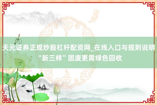 天元证券正规炒股杠杆配资网_在线入口与规则说明 “新三样”固废更需绿色回收