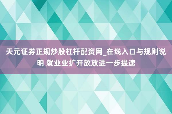 天元证券正规炒股杠杆配资网_在线入口与规则说明 就业业扩开放放进一步提速